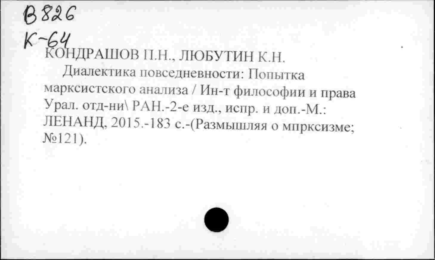 ﻿КОНДРАШОВ П.Н., ЛЮБУТИН К.Н.
Диалектика повседневности: Попытка марксистского анализа / Ин-т философии и права Урал. отд-ни\ РАН.-2-е изд., испр. и доп.-М.: ЛЕНАНД, 2015.-183 с.-(Размышляя о мпрксизме-№121).